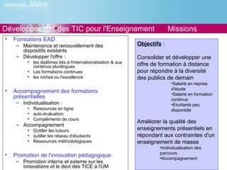 Développement des TIC pour l'Enseignement                                    Missions
•   Formations EAD
     – Maintenance et renouvellement des                       Objectifs :
       dispositifs existants
     – Développer l'offre :                                    Consolider et développer une
          • les diplômes liés à l'internationalisation & aux
            contenus plurilingues                              offre de formation à distance
          • Les formations continues                           pour répondre à la diversité
          • les niches ou l'excellence                         des publics de demain
                                                                              •Salarié en reprise
                                                                              d'étude
•   Accompagnement des formations                                             •Salarié en formation
    présentielles                                                             continue
     – Individualisation :                                                    •Etudiants peu
          • Ressources en ligne                                               disponible
          • auto-évaluation
          • Compléments de cours
                                                               Améliorer la qualité des
     – Accompagnement
          • Outiller les tuteurs                               enseignements présentiels en
          • outiller les réseau d'étudiants                    répondant aux contraintes d'un
          • Ressources méthodologiques                         enseignement de masse
                                                                        •Individualisation des
•                                                                       parcours
    Promotion de l'innovation pédagogique                               •Accompagnement
     – Promotion interne et externe sur les
       innovations et le devt des TICE à l'UM
 