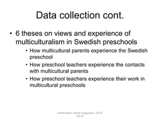 Data collection cont.
• 6 theses on views and experience of
multiculturalism in Swedish preschools
• How multicultural parents experience the Swedish
preschool
• How preschool teachers experience the contacts
with multicultural parents
• How preschool teachers experience their work in
multicultural preschools
Lahdenperä; Lillvist;Tryggvason, 2013-
09-10
 