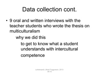 Data collection cont.
• 9 oral and written interviews with the
teacher students who wrote the thesis on
multiculturalism
why we did this
to get to know what a student
understands with intercultural
competence
Lahdenperä; Lillvist;Tryggvason, 2013-
09-10
 