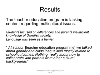 Results
The teacher education program is lacking
content regarding multicultural issues.
Students focused on differences and parents insufficient
knowledge of Swedish society.
Language was seen as a barrier.
” At school [teacher education programme] we talked
about gender and class inequalities mostly related to
school outcomes. Nothing really about how to
collaborate with parents from other cultural
backgrounds”
Lahdenperä; Lillvist;Tryggvason, 2013-
09-10
 