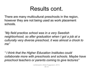 Results cont.
There are many multicultural preschools in the region,
however they are not being used as work placement
schools.
”My field practice school was in a very Swedish
neighborhood, so after graduation when I got a job at a
culturally very diverse preschool, it was almost a chock to
me”
“ I think that the Higher Education Institutes could
collaborate more with preschools and schools. Maybe have
preschool teachers or parents coming to give lectures”
Lahdenperä; Lillvist;Tryggvason, 2013-
09-10
 