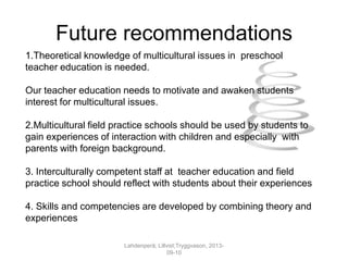 Future recommendations
1.Theoretical knowledge of multicultural issues in preschool
teacher education is needed.
Our teacher education needs to motivate and awaken students
interest for multicultural issues.
2.Multicultural field practice schools should be used by students to
gain experiences of interaction with children and especially with
parents with foreign background.
3. Interculturally competent staff at teacher education and field
practice school should reflect with students about their experiences
4. Skills and competencies are developed by combining theory and
experiences
Lahdenperä; Lillvist;Tryggvason, 2013-
09-10
 