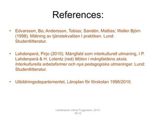 References:
• Edvarsson, Bo; Andersson, Tobias; Sandén, Mattias; Waller Björn
(1998). Mätning av tjänstekvaliten I praktiken. Lund:
Studentlitteratur.
• Lahdenperä, Pirjo (2010). Mångfald som interkulturell utmaning, I P.
Lahdenperä & H. Lotentz (red) Möten i mångfaldens skola.
Interkulturella arbetaformer och nya pedagogiska utmaningar. Lund:
Studentlitteratur.
• Utbildningsdepartementet, Läroplan för förskolan 1998/2010.
Lahdenperä; Lillvist;Tryggvason, 2013-
09-10
 