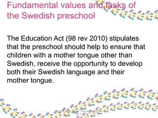 Fundamental values and tasks of
the Swedish preschool
The Education Act (98 rev 2010) stipulates
that the preschool should help to ensure that
children with a mother tongue other than
Swedish, receive the opportunity to develop
both their Swedish language and their
mother tongue.
Lahdenperä; Lillvist;Tryggvason, 2013-
09-10
 