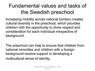 Fundamental values and tasks of
the Swedish preschool
Increasing mobility across national borders creates
cultural diversity in the preschool, which provides
children with the opportunity to show respect and
consideration for each individual irrespective of
background.
The preschool can help to ensure that children from
national minorities and children with a foreign
background receive support in developing a
multicultural sense of identity.
Lahdenperä; Lillvist;Tryggvason, 2013-
09-10
 