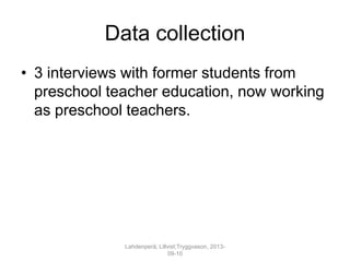 Data collection
• 3 interviews with former students from
preschool teacher education, now working
as preschool teachers.
Lahdenperä; Lillvist;Tryggvason, 2013-
09-10
 