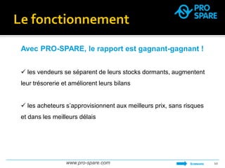 www.pro-spare.com 
10 
Avec PRO-SPARE, le rapport est gagnant-gagnant ! 
 les vendeurs se séparent de leurs stocks dormants, augmentent leur trésorerie et améliorent leurs bilans 
 les acheteurs s’approvisionnent aux meilleurs prix, sans risques et dans les meilleurs délais 
SOMMAIRE  
