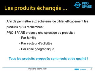 www.pro-spare.com 
18 
- Par famille 
- Par secteur d’activités 
- Par zone géographique 
Afin de permettre aux acheteurs de cibler efficacement les produits qu’ils recherchent, 
PRO-SPARE propose une sélection de produits : 
SOMMAIRE 
Tous les produits proposés sont neufs et de qualité !  