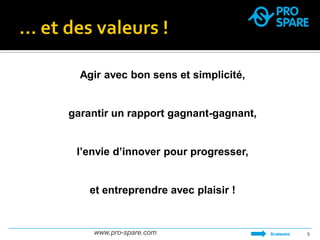 www.pro-spare.com 
9 
Agir avec bon sens et simplicité, 
garantir un rapport gagnant-gagnant, 
l’envie d’innover pour progresser, 
et entreprendre avec plaisir ! 
SOMMAIRE  