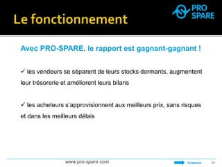 Avec PRO-SPARE, le rapport est gagnant-gagnant ! 
 les vendeurs se séparent de leurs stocks dormants, augmentent 
leur trésorerie et améliorent leurs bilans 
 les acheteurs s’approvisionnent aux meilleurs prix, sans risques 
et dans les meilleurs délais 
www.pro-spare.com 10 
SOMMAIRE 
 