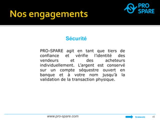 Sécurité 
PRO-SPARE agit en tant que tiers de 
confiance et vérifie l’identité des 
vendeurs et des acheteurs 
individuellement. L’argent est conservé 
sur un compte séquestre ouvert en 
banque et à votre nom jusqu’à la 
validation de la transaction physique. 
www.pro-spare.com 16 
SOMMAIRE 
 