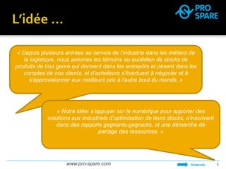 « Depuis plusieurs années au service de l’industrie dans les métiers de 
la logistique, nous sommes les témoins au quotidien de stocks de 
produits de tout genre qui dorment dans les entrepôts et pèsent dans les 
comptes de nos clients, et d’acheteurs s’évertuant à négocier et à 
s’approvisionner aux meilleurs prix à l’autre bout du monde. » 
« Notre idée: s’appuyer sur le numérique pour apporter des 
solutions aux industriels d’optimisation de leurs stocks, s’inscrivant 
dans des rapports gagnants-gagnants, et une démarche de 
partage des ressources. » 
www.pro-spare.com SOMMAIRE 6 
 