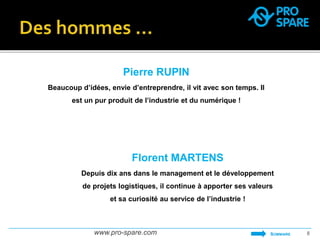 Pierre RUPIN 
Beaucoup d’idées, envie d’entreprendre, il vit avec son temps. Il 
est un pur produit de l’industrie et du numérique ! 
Florent MARTENS 
Depuis dix ans dans le management et le développement 
de projets logistiques, il continue à apporter ses valeurs 
et sa curiosité au service de l’industrie ! 
www.pro-spare.com 8 
SOMMAIRE 
 
