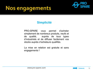 Simplicité 
PRO-SPARE vous permet d’acheter 
simplement de nombreux produits, neufs et 
de qualité, auprès de tous types 
d’industriels et de diffuser facilement vos 
stocks auprès d’acheteurs qualifiés. 
La mise en relation est gratuite et sans 
engagements ! 
www.pro-spare.com 15 
SOMMAIRE 
 