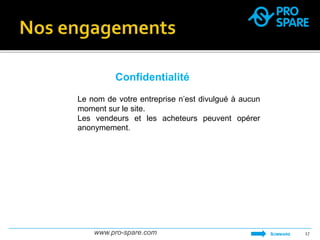 Confidentialité 
Le nom de votre entreprise n’est divulgué à aucun 
moment sur le site. 
Les vendeurs et les acheteurs peuvent opérer 
anonymement. 
www.pro-spare.com 17 
SOMMAIRE 
 
