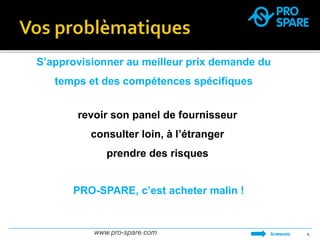 S’approvisionner au meilleur prix demande du 
temps et des compétences spécifiques 
revoir son panel de fournisseur 
consulter loin, à l’étranger 
prendre des risques 
www.pro-spare.com 4 
SOMMAIRE 
PRO-SPARE, c’est acheter malin ! 
 