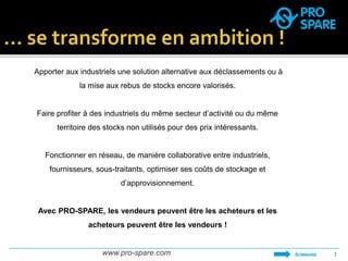 Apporter aux industriels une solution alternative aux déclassements ou à 
la mise aux rebus de stocks encore valorisés. 
Faire profiter à des industriels du même secteur d’activité ou du même 
territoire des stocks non utilisés pour des prix intéressants. 
Fonctionner en réseau, de manière collaborative entre industriels, 
fournisseurs, sous-traitants, optimiser ses coûts de stockage et 
d’approvisionnement. 
Avec PRO-SPARE, les vendeurs peuvent être les acheteurs et les 
acheteurs peuvent être les vendeurs ! 
www.pro-spare.com 7 
SOMMAIRE 
 