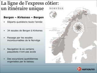 La ligne de l’express côtier:
un itinéraire unique
 Bergen – Kirkenes – Bergen
 •   Départs quotidiens toute l’année



 •   34 escales de Bergen à Kirkenes


 •   Passage par les escales
     incontournables de le Norvège



 •   Navigation là où certains
     paquebots n’ont pas accès


 •   Des excursions quotidiennes
     organisées par le bateau
 