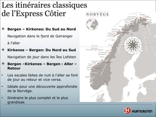 Les itinéraires classiques
de l’Express Côtier
 Bergen – Kirkenes: Du Sud au Nord

    Navigation dans le fjord de Geiranger

    à l’aller
 Kirkenes – Bergen: Du Nord au Sud

    Navigation de jour dans les îles Lofoten
 Bergen –Kirkenes – Bergen : Aller –
  Retour
•   Les escales faites de nuit à l’aller se font
    de jour au retour et vice versa.
•   Idéale pour une découverte approfondie
    de la Norvège.
•   Itinéraire le plus complet et le plus
    grandiose.
 