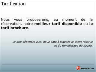 Tarification


Nous vous proposerons, au moment de la
réservation, notre meilleur tarif disponible ou le
tarif brochure.


      Le prix dépendra ainsi de la date à laquelle le client réserve
                                     et du remplissage du navire.
 