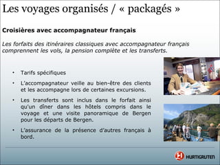 Les voyages organisés / « packagés »
Croisières avec accompagnateur français

Les forfaits des itinéraires classiques avec accompagnateur français
comprennent les vols, la pension complète et les transferts.


   •   Tarifs spécifiques
   •   L’accompagnateur veille au bien-être des clients
       et les accompagne lors de certaines excursions.
   •   Les transferts sont inclus dans le forfait ainsi
       qu'un dîner dans les hôtels compris dans le
       voyage et une visite panoramique de Bergen
       pour les départs de Bergen.
   •   L’assurance de la présence d’autres français à
       bord.
 
