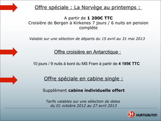 Offre spéciale : La Norvège au printemps :

                 A partir de 1 200€ TTC
Croisière de Bergen à Kirkenes 7 jours / 6 nuits en pension
                         complète

Valable sur une sélection de départs du 15 avril au 31 mai 2013


             Offre croisière en Antarctique :

  10 jours / 9 nuits à bord du MS Fram à partir de 4 195€ TTC


        Offre spéciale en cabine single :

       Supplément cabine individuelle offert

         Tarifs valables sur une sélection de dates
           du 01 octobre 2012 au 27 avril 2013
 