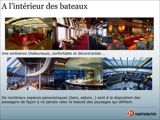 A l’intérieur des bateaux




Une ambiance chaleureuse, confortable et décontractée….




De nombreux espaces panoramiques (bars, salons…) sont à la disposition des
passagers de façon à ne jamais rater la beauté des paysages qui défilent.
 
