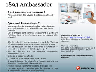 1893 Ambassador
• A qui s’adresse le programme ?
• Personnes ayant déjà voyagé 3 nuits consécutives à
  bord.


• Quels sont les avantages ?
• Le membre lors de sa prochaine réservation dans son
  agence de voyages pourra bénéficier des avantages
  suivants :
  Les avantages sont valables uniquement à partir de
  l’adhésion (cela ne fonctionne pas pour les voyages déjà    Comment s’inscrire ?
  réservés)                                                   En ligne : www.hurtigruten.fr/1893
                                                              A bord : en déposant le formulaire à la
                                                              réception
• 5% de réduction sur les voyages à bord de l’Express
  Côtier de Norvège pour un séjour de minimum 3 nuits*
• 5% de réduction sur les « Croisières d’Exploration »        Carte de membre
                                                              Une carte de membre sera envoyée 6 à 8
  (Antarctique, Groenland, Spitzberg, Europe)*                semaines après l’inscription. 1 seule
• 5% de réduction sur une sélection d’excursions              carte par couple.
  réservables à bord
• Visite de la passerelle offerte                             Cumulable avec la réduction early-
                                                              booking.
• Corbeille de fruits offerte dans votre cabine
• 3 jours de location de vélos offerts (uniquement pour les
  itinéraires classiques de l’Express Côtier)
• Journal réservé aux membres (édité 3 fois par an)
• Les avantages sont valables pour le membre et son
  accompagnant (limité à 1 accompagnant)
 