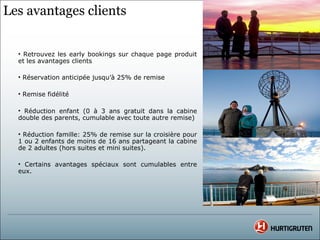 Les avantages clients


  • Retrouvez les early bookings sur chaque page produit
  et les avantages clients

  • Réservation anticipée jusqu’à 25% de remise

  • Remise fidélité

  • Réduction enfant (0 à 3 ans gratuit dans la cabine
  double des parents, cumulable avec toute autre remise)

  • Réduction famille: 25% de remise sur la croisière pour
  1 ou 2 enfants de moins de 16 ans partageant la cabine
  de 2 adultes (hors suites et mini suites).

  • Certains avantages spéciaux sont cumulables entre
  eux.
 