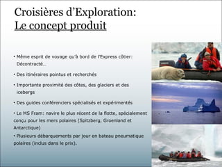 Croisières d’Exploration:
Le concept produit

• Même esprit de voyage qu’à bord de l’Express côtier:
 Décontracté…

• Des itinéraires pointus et recherchés

• Importante proximité des côtes, des glaciers et des
 icebergs

• Des guides conférenciers spécialisés et expérimentés

• Le MS Fram: navire le plus récent de la flotte, spécialement
conçu pour les mers polaires (Spitzberg, Groenland et
Antarctique)
• Plusieurs débarquements par jour en bateau pneumatique
polaires (inclus dans le prix).
 
