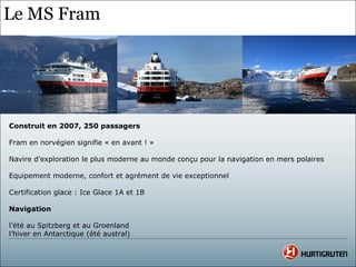 Le MS Fram




Construit en 2007, 250 passagers

Fram en norvégien signifie « en avant ! »

Navire d’exploration le plus moderne au monde conçu pour la navigation en mers polaires

Equipement moderne, confort et agrément de vie exceptionnel

Certification glace : Ice Glace 1A et 1B

Navigation

l’été au Spitzberg et au Groenland
l’hiver en Antarctique (été austral)
 