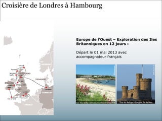 Croisière de Londres à Hambourg



                      Europe de l’Ouest – Exploration des Iles
                      Britanniques en 12 jours :

                      Départ le 01 mai 2013 avec
                      accompagnateur français
 