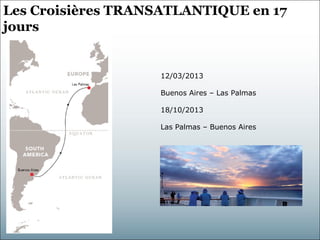 Les Croisières TRANSATLANTIQUE en 17
jours


                   12/03/2013

                   Buenos Aires – Las Palmas

                   18/10/2013

                   Las Palmas – Buenos Aires
 