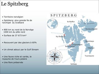 Le Spitzberg

• Territoire norvégien
• Spitzberg: plus grande île de
l’archipel du Svalbard


• 800 km au nord de la Norvège
 1000 km du pôle nord
• Surface de 37 673 km²


• Recouvert par des glaciers à 60%


• Un climat adouci par le Gulf Stream


• Une faune riche et variée, le
royaume de l’ours polaire
• Une flore préservée
 