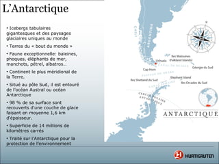 L’Antarctique
• Icebergs tabulaires
gigantesques et des paysages
glaciaires uniques au monde
• Terres du « bout du monde »
• Faune exceptionnelle: baleines,
phoques, éléphants de mer,
manchots, pétrel, albatros…
• Continent le plus méridional de
la Terre.
• Situé au pôle Sud, il est entouré
de l’océan Austral ou océan
Antarctique
• 98 % de sa surface sont
recouverts d'une couche de glace
faisant en moyenne 1,6 km
d'épaisseur.
• Superficie de 14 millions de
kilomètres carrés
• Traité sur l’Antarctique pour la
protection de l’environnement
 