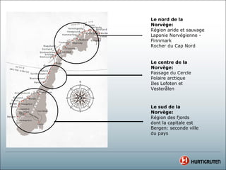 Le nord de la
Norvège:
Région aride et sauvage
Laponie Norvégienne -
Finnmark
Rocher du Cap Nord


Le centre de la
Norvège:
Passage du Cercle
Polaire arctique
Iles Lofoten et
Vesterålen



Le sud de la
Norvège:
Région des fjords
dont la capitale est
Bergen: seconde ville
du pays
 