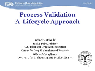 1
Process Validation
A Lifecycle Approach
Grace E. McNally
Senior Policy Advisor
U.S. Food and Drug Administration
Center for Drug Evaluation and Research
Office of Compliance
Division of Manufacturing and Product Quality
 