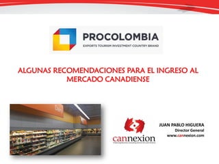 ALGUNAS RECOMENDACIONES PARA EL INGRESO AL
MERCADO CANADIENSE
JUAN PABLO HIGUERA
Director General
www.cannexion.com
 