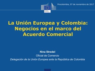 La Unión Europea y Colombia:
Negocios en el marco del
Acuerdo Comercial
Nina Stredel
Oficial de Comercio
Delegación de la Unión Europea ante la República de Colombia
Procolombia, 07 de noviembre de 2017
 
