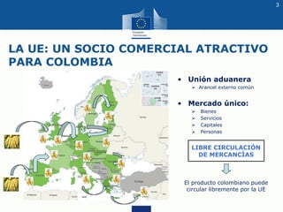LA UE: UN SOCIO COMERCIAL ATRACTIVO
PARA COLOMBIA
• Unión aduanera
➢ Arancel externo común
• Mercado único:
➢ Bienes
➢ Ser...