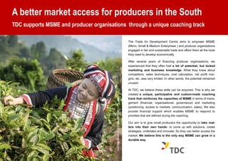 A better market access for producers in the South
TDC supports MSME and producer organisations through a unique coaching track
The Trade for Development Centre aims to empower MSME
(Micro, Small & Medium Enterprises ) and producer organisations
engaged in fair and sustainable trade and offers them all the tools
they need to develop economically.
After several years of financing producer organisations, we
experienced that they often had a lot of potential, but lacked
marketing and business knowledge. What they knew about
competitors, sales techniques, cost calculation, net profit mar-
gins, etc. was very limited. In other words, the potential remained
unused.
At TDC, we believe these skills can be acquired. This is why we
created a unique, participative and custom-made coaching
track that reinforces the capacities of MSME in terms of mana-
gement (financial, organisational, governance) and marketing
(positioning, access to markets, communication, sales). We also
provide financial support which enables MSME to respond to
priorities that are defined during the coaching.
Our aim is to give small producers the opportunity to take mat-
ters into their own hands: to come up with solutions, create
strategies, undertake and innovate. So they can better access the
market. We believe this is the only way MSME can grow in a
durable way.
AfarmerharvestingteainVietnam©Ecolink
 