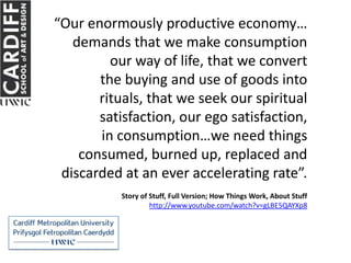 “Our enormously productive economy…
   demands that we make consumption
         our way of life, that we convert
       the buying and use of goods into
       rituals, that we seek our spiritual
       satisfaction, our ego satisfaction,
       in consumption…we need things
    consumed, burned up, replaced and
 discarded at an ever accelerating rate”.
           Story of Stuff, Full Version; How Things Work, About Stuff
                    http://www.youtube.com/watch?v=gLBE5QAYXp8
 