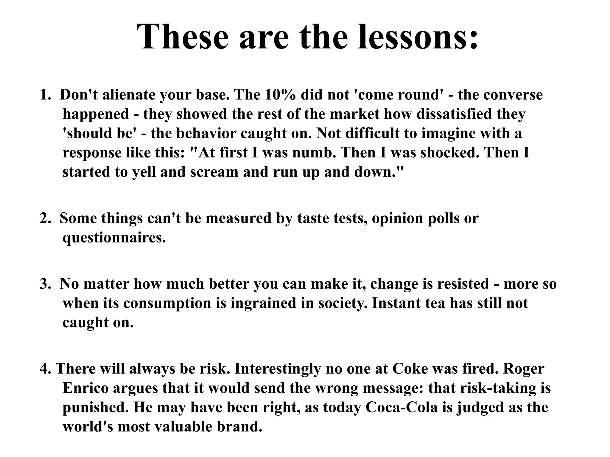 How had the Coca-Cola management got it so wrong? • They had focused on the product, not the brand. • They had neglected the emotional value of 'Coke' to the American public.• They asked the wrong questions, so their research provide irrelevant information.As one Coca-Cola official said at the time "We betrayed a national trust". Why? Because they never thought to ask American consumers how they would feel about a change to Coke, whether or not they would want a 'New Coke'.