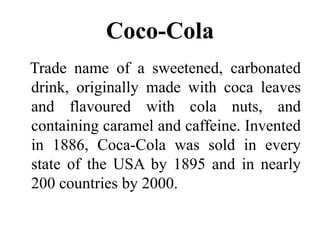 Coco-ColaTrade name of a sweetened, carbonated drink, originally made with coca leaves and flavoured with cola nuts, and containing caramel and caffeine. Invented in 1886, Coca-Cola was sold in every state of the USA by 1895 and in nearly 200 countries by 2000.