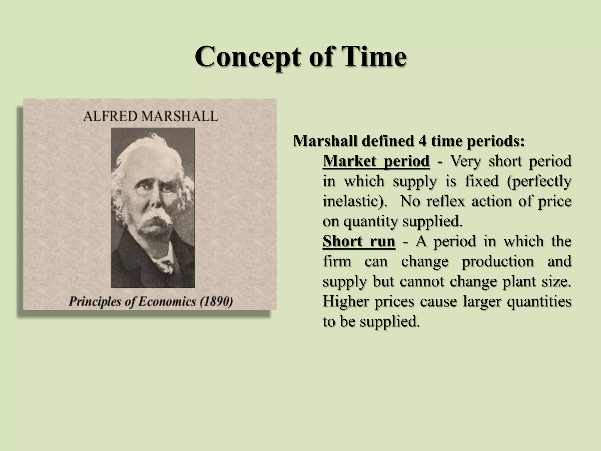Concept of Time
Marshall defined 4 time periods:
Market period - Very short period
in which supply is fixed (perfectly
inelastic). No reflex action of price
on quantity supplied.
Short run - A period in which the
firm can change production and
supply but cannot change plant size.
Higher prices cause larger quantities
to be supplied.
 