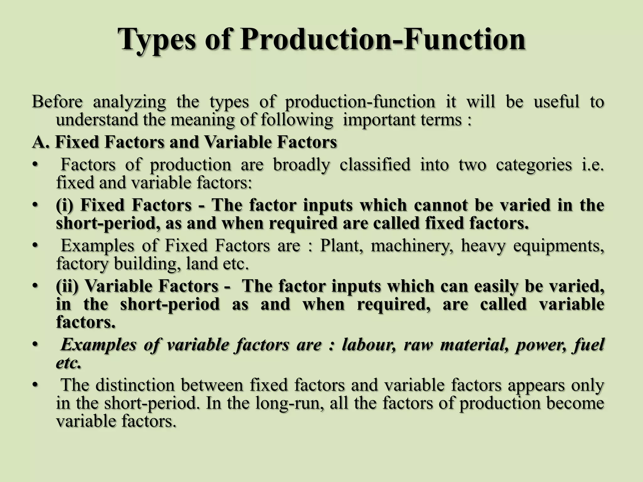 Types of Production-Function
Before analyzing the types of production-function it will be useful to
understand the meaning of following important terms :
A. Fixed Factors and Variable Factors
• Factors of production are broadly classified into two categories i.e.
fixed and variable factors:
• (i) Fixed Factors - The factor inputs which cannot be varied in the
short-period, as and when required are called fixed factors.
• Examples of Fixed Factors are : Plant, machinery, heavy equipments,
factory building, land etc.
• (ii) Variable Factors - The factor inputs which can easily be varied,
in the short-period as and when required, are called variable
factors.
• Examples of variable factors are : labour, raw material, power, fuel
etc.
• The distinction between fixed factors and variable factors appears only
in the short-period. In the long-run, all the factors of production become
variable factors.
 