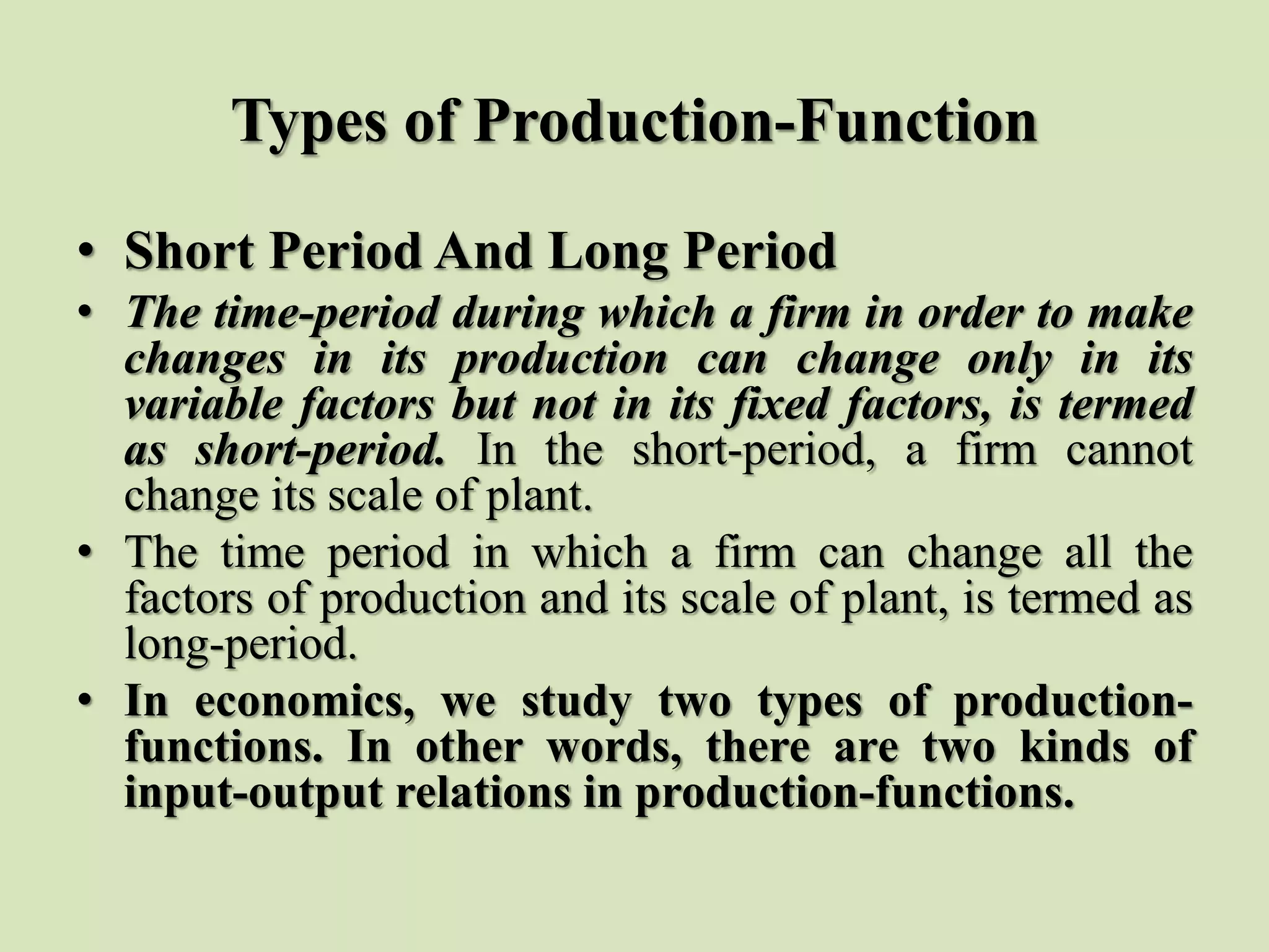 Types of Production-Function
• Short Period And Long Period
• The time-period during which a firm in order to make
changes in its production can change only in its
variable factors but not in its fixed factors, is termed
as short-period. In the short-period, a firm cannot
change its scale of plant.
• The time period in which a firm can change all the
factors of production and its scale of plant, is termed as
long-period.
• In economics, we study two types of production-
functions. In other words, there are two kinds of
input-output relations in production-functions.
 