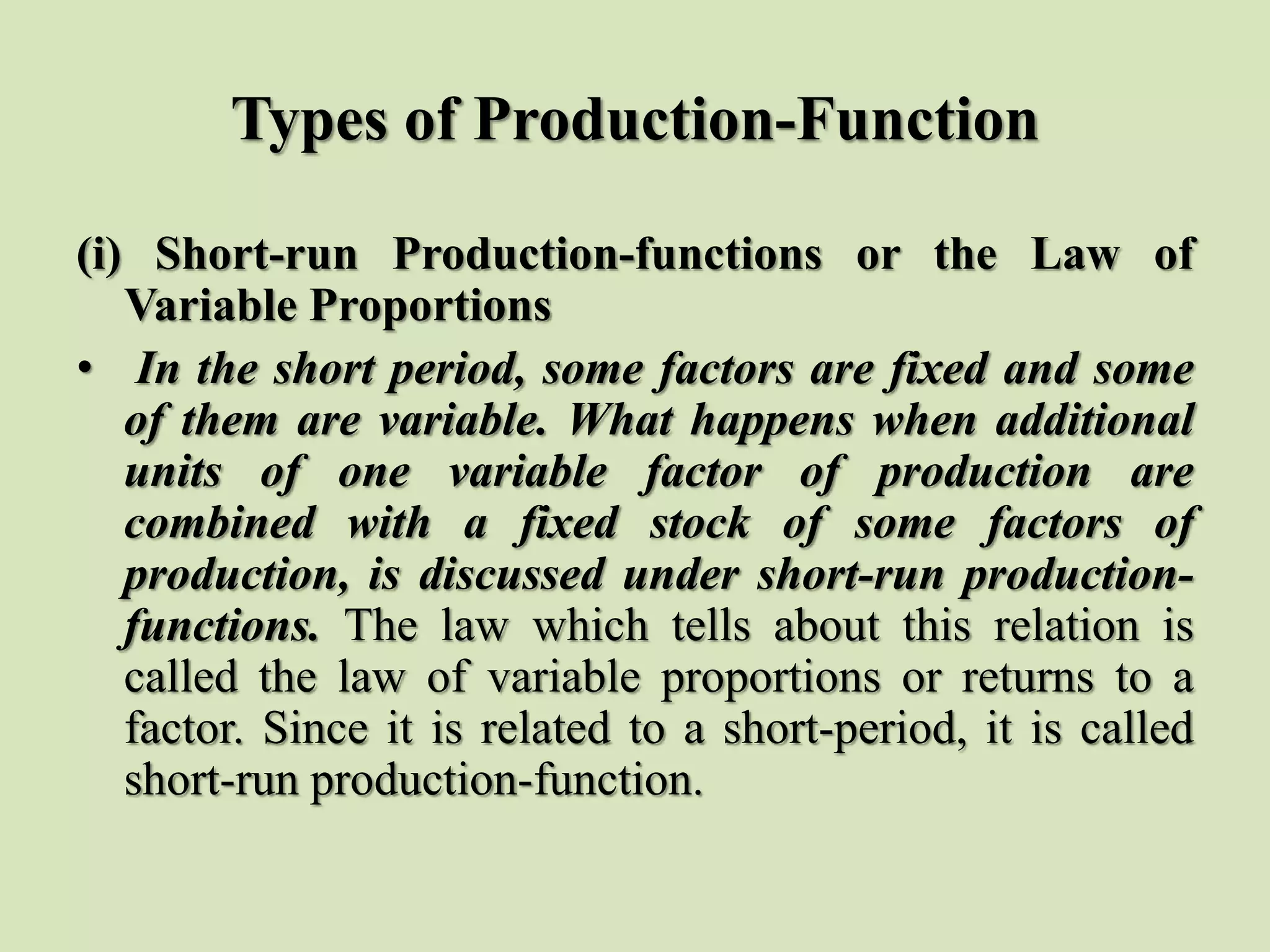 Types of Production-Function
(i) Short-run Production-functions or the Law of
Variable Proportions
• In the short period, some factors are fixed and some
of them are variable. What happens when additional
units of one variable factor of production are
combined with a fixed stock of some factors of
production, is discussed under short-run production-
functions. The law which tells about this relation is
called the law of variable proportions or returns to a
factor. Since it is related to a short-period, it is called
short-run production-function.
 