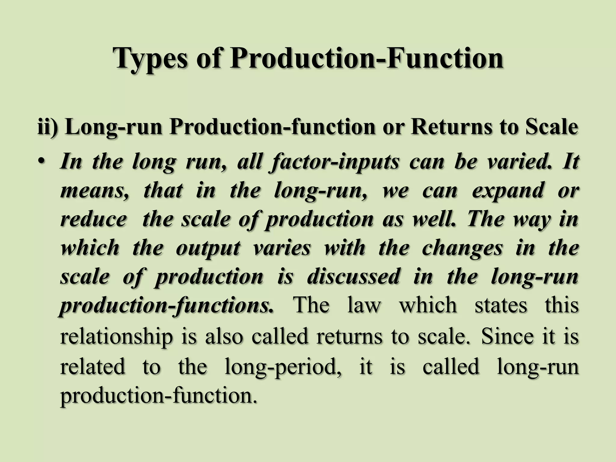 Types of Production-Function
ii) Long-run Production-function or Returns to Scale
• In the long run, all factor-inputs can be varied. It
means, that in the long-run, we can expand or
reduce the scale of production as well. The way in
which the output varies with the changes in the
scale of production is discussed in the long-run
production-functions. The law which states this
relationship is also called returns to scale. Since it is
related to the long-period, it is called long-run
production-function.
 