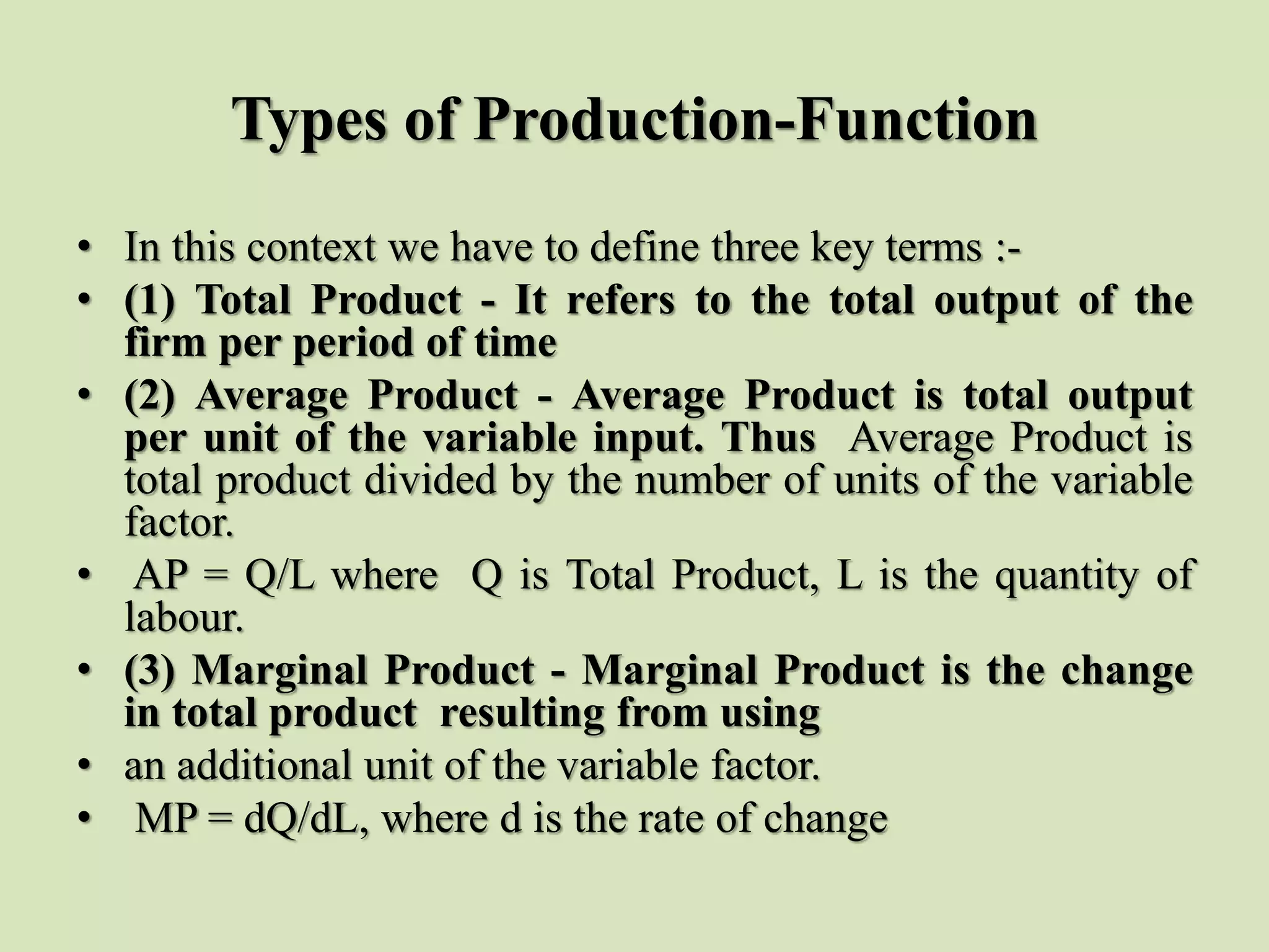 Types of Production-Function
• In this context we have to define three key terms :-
• (1) Total Product - It refers to the total output of the
firm per period of time
• (2) Average Product - Average Product is total output
per unit of the variable input. Thus Average Product is
total product divided by the number of units of the variable
factor.
• AP = Q/L where Q is Total Product, L is the quantity of
labour.
• (3) Marginal Product - Marginal Product is the change
in total product resulting from using
• an additional unit of the variable factor.
• MP = dQ/dL, where d is the rate of change
 